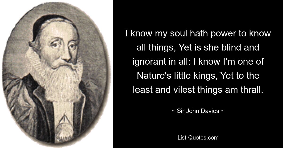 I know my soul hath power to know all things, Yet is she blind and ignorant in all: I know I'm one of Nature's little kings, Yet to the least and vilest things am thrall. — © Sir John Davies