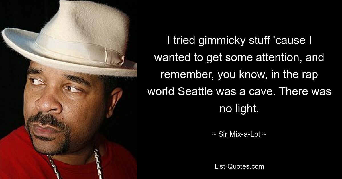 I tried gimmicky stuff 'cause I wanted to get some attention, and remember, you know, in the rap world Seattle was a cave. There was no light. — © Sir Mix-a-Lot