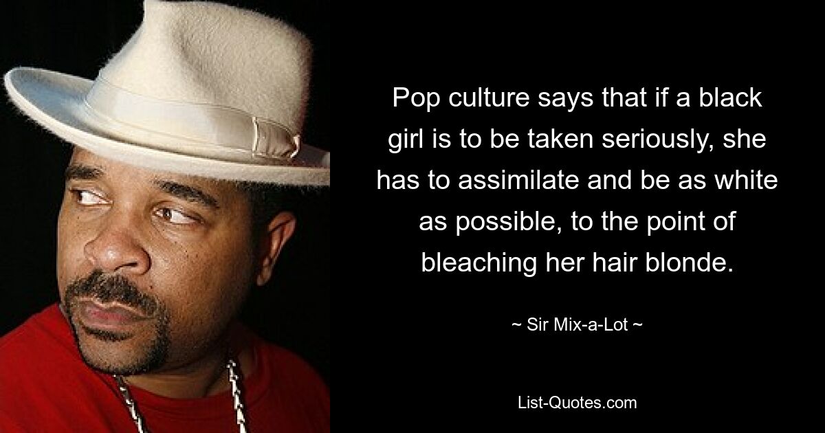 Pop culture says that if a black girl is to be taken seriously, she has to assimilate and be as white as possible, to the point of bleaching her hair blonde. — © Sir Mix-a-Lot