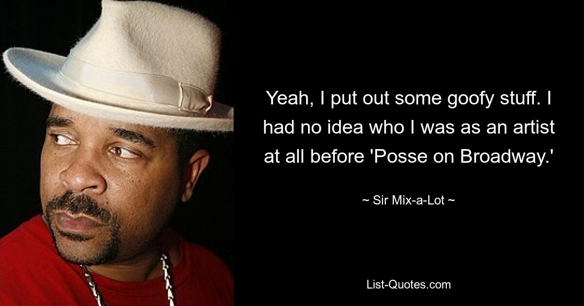 Yeah, I put out some goofy stuff. I had no idea who I was as an artist at all before 'Posse on Broadway.' — © Sir Mix-a-Lot