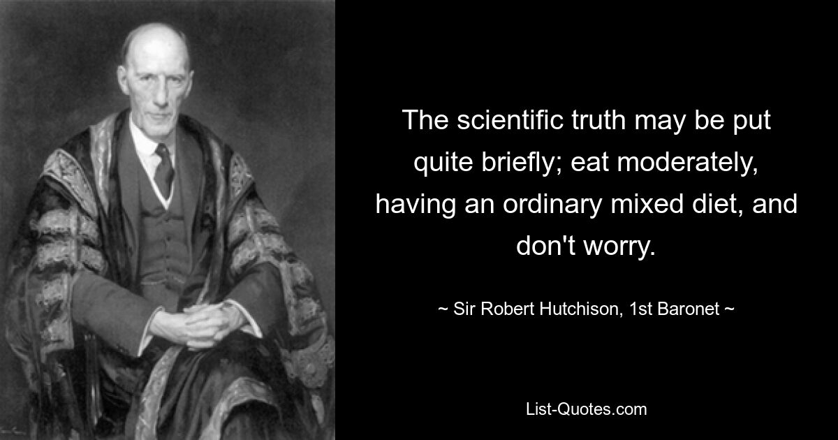 The scientific truth may be put quite briefly; eat moderately, having an ordinary mixed diet, and don't worry. — © Sir Robert Hutchison, 1st Baronet