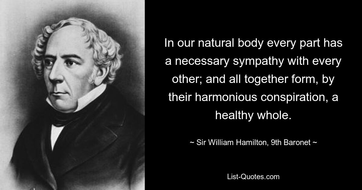 In our natural body every part has a necessary sympathy with every other; and all together form, by their harmonious conspiration, a healthy whole. — © Sir William Hamilton, 9th Baronet