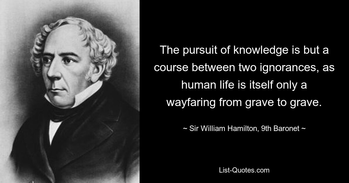 Стремление к знанию — это всего лишь путь между двумя невежествами, поскольку человеческая жизнь сама по себе — лишь путь от могилы к могиле. - © Сэр Уильям Гамильтон, девятый баронет 