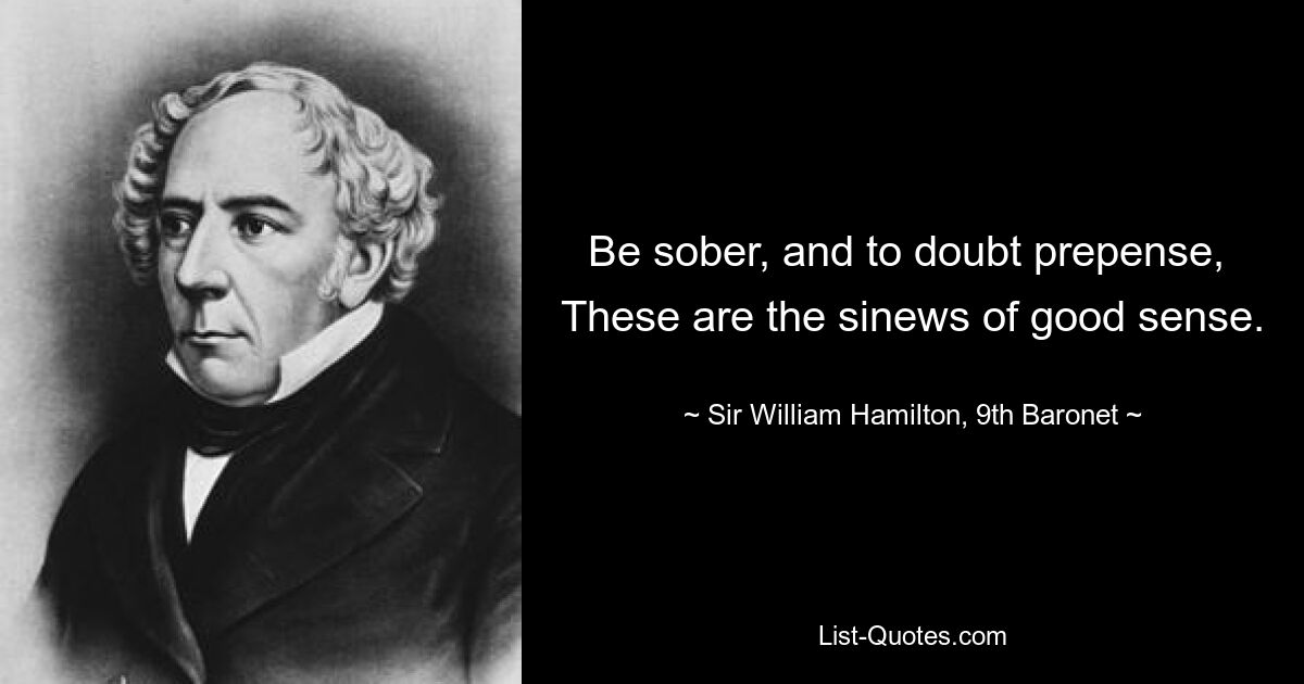 Be sober, and to doubt prepense, 
These are the sinews of good sense. — © Sir William Hamilton, 9th Baronet