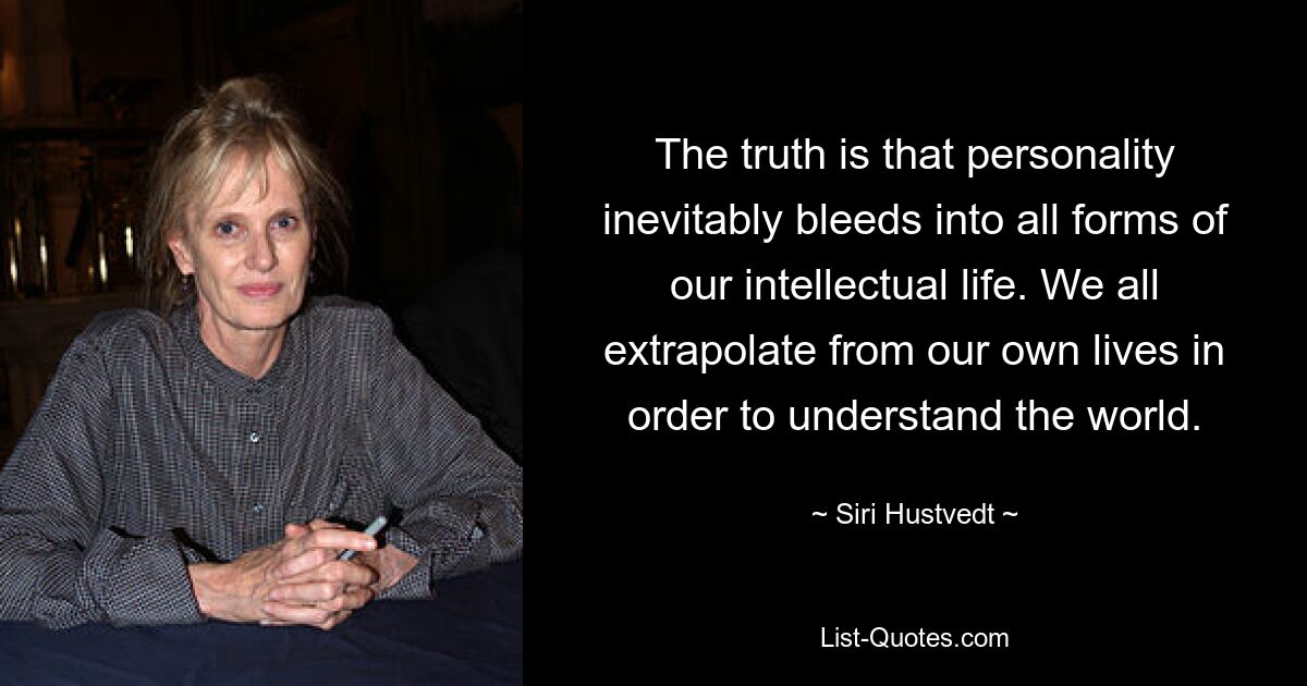 The truth is that personality inevitably bleeds into all forms of our intellectual life. We all extrapolate from our own lives in order to understand the world. — © Siri Hustvedt