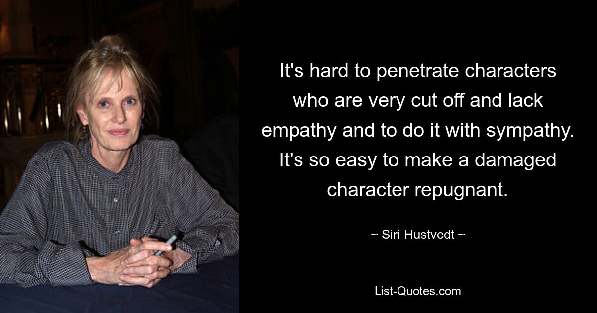 It's hard to penetrate characters who are very cut off and lack empathy and to do it with sympathy. It's so easy to make a damaged character repugnant. — © Siri Hustvedt