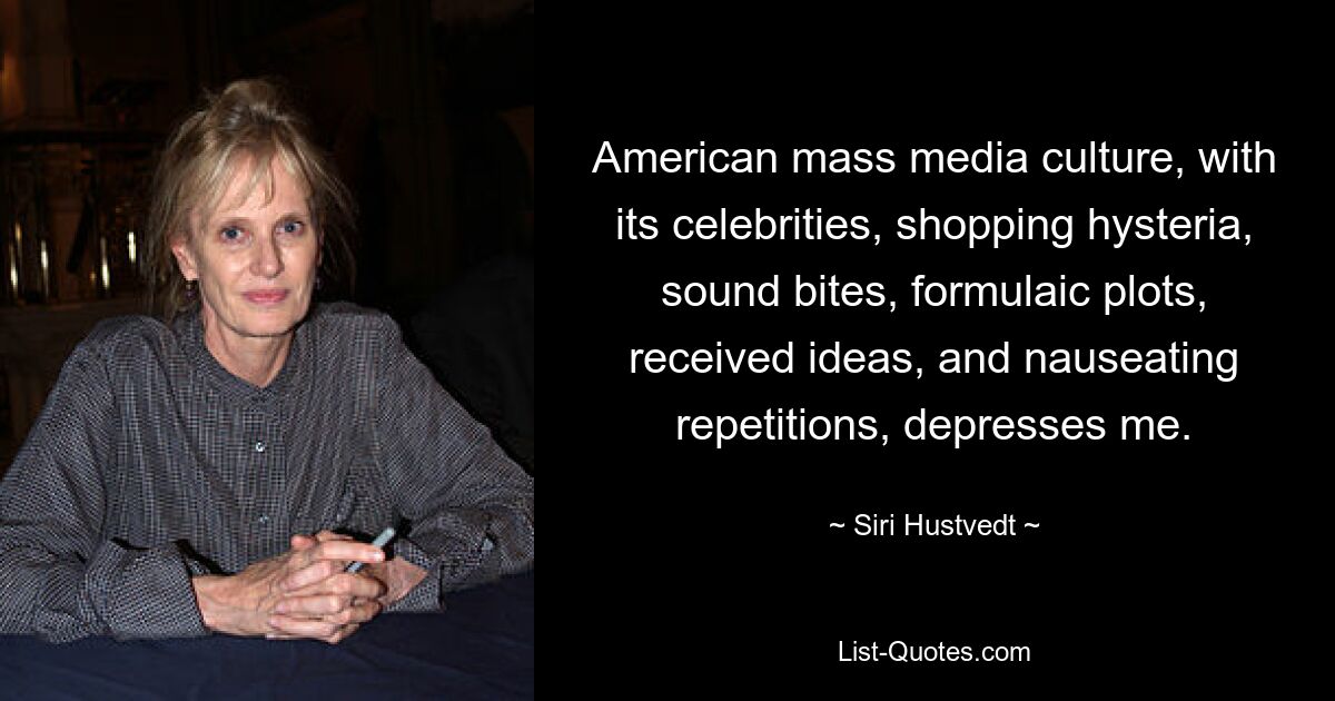 American mass media culture, with its celebrities, shopping hysteria, sound bites, formulaic plots, received ideas, and nauseating repetitions, depresses me. — © Siri Hustvedt