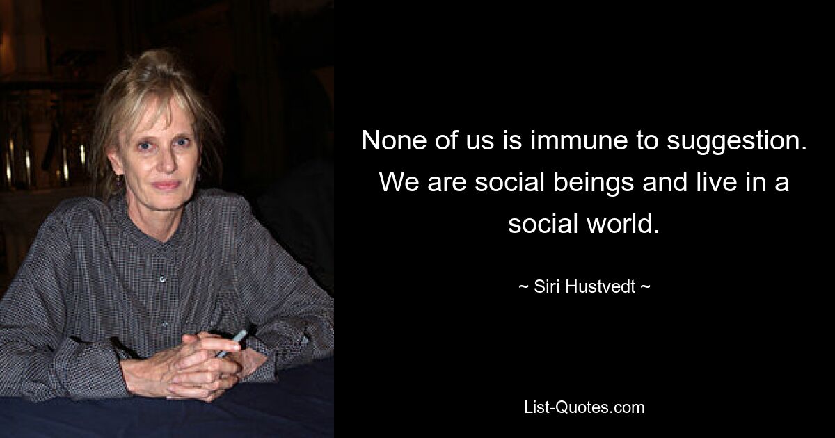 None of us is immune to suggestion. We are social beings and live in a social world. — © Siri Hustvedt