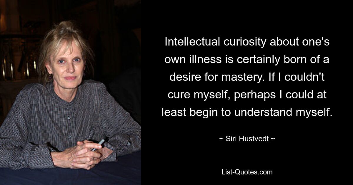 Intellectual curiosity about one's own illness is certainly born of a desire for mastery. If I couldn't cure myself, perhaps I could at least begin to understand myself. — © Siri Hustvedt