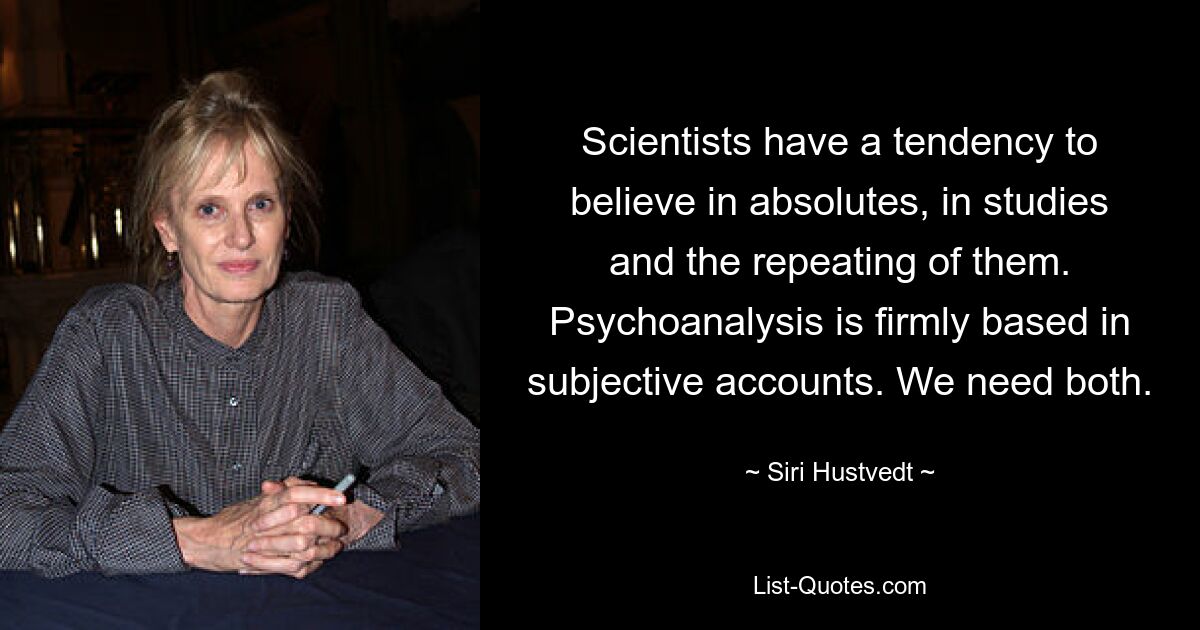 Scientists have a tendency to believe in absolutes, in studies and the repeating of them. Psychoanalysis is firmly based in subjective accounts. We need both. — © Siri Hustvedt