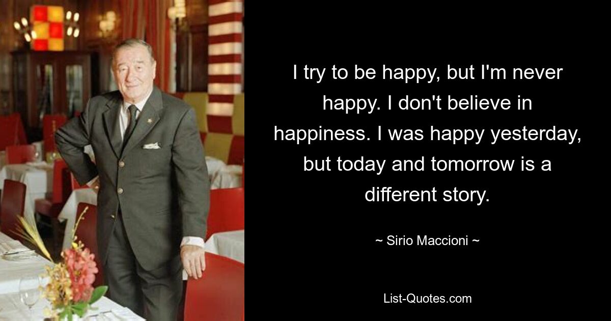 I try to be happy, but I'm never happy. I don't believe in happiness. I was happy yesterday, but today and tomorrow is a different story. — © Sirio Maccioni