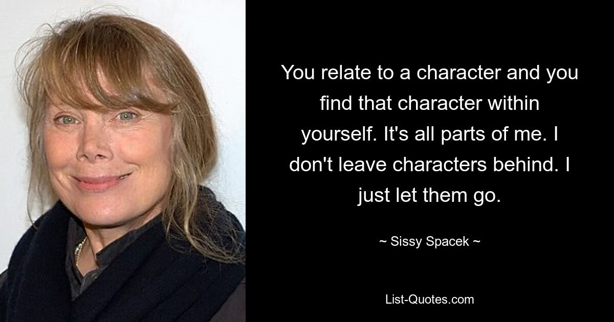 You relate to a character and you find that character within yourself. It's all parts of me. I don't leave characters behind. I just let them go. — © Sissy Spacek