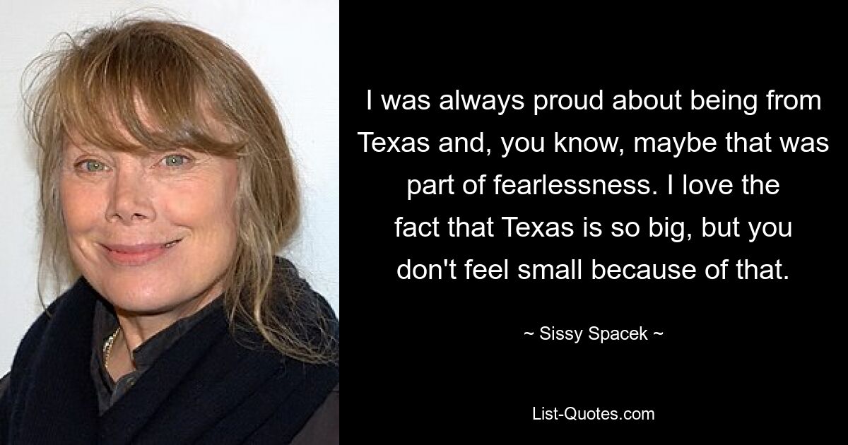 I was always proud about being from Texas and, you know, maybe that was part of fearlessness. I love the fact that Texas is so big, but you don't feel small because of that. — © Sissy Spacek