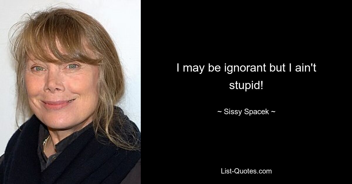 I may be ignorant but I ain't stupid! — © Sissy Spacek