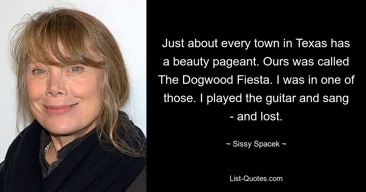 Just about every town in Texas has a beauty pageant. Ours was called The Dogwood Fiesta. I was in one of those. I played the guitar and sang - and lost. — © Sissy Spacek