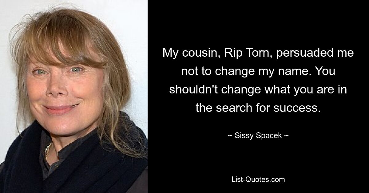 My cousin, Rip Torn, persuaded me not to change my name. You shouldn't change what you are in the search for success. — © Sissy Spacek