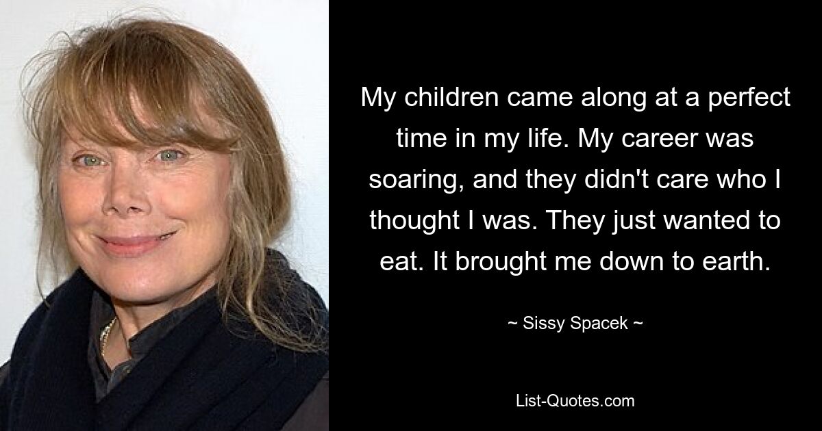 My children came along at a perfect time in my life. My career was soaring, and they didn't care who I thought I was. They just wanted to eat. It brought me down to earth. — © Sissy Spacek