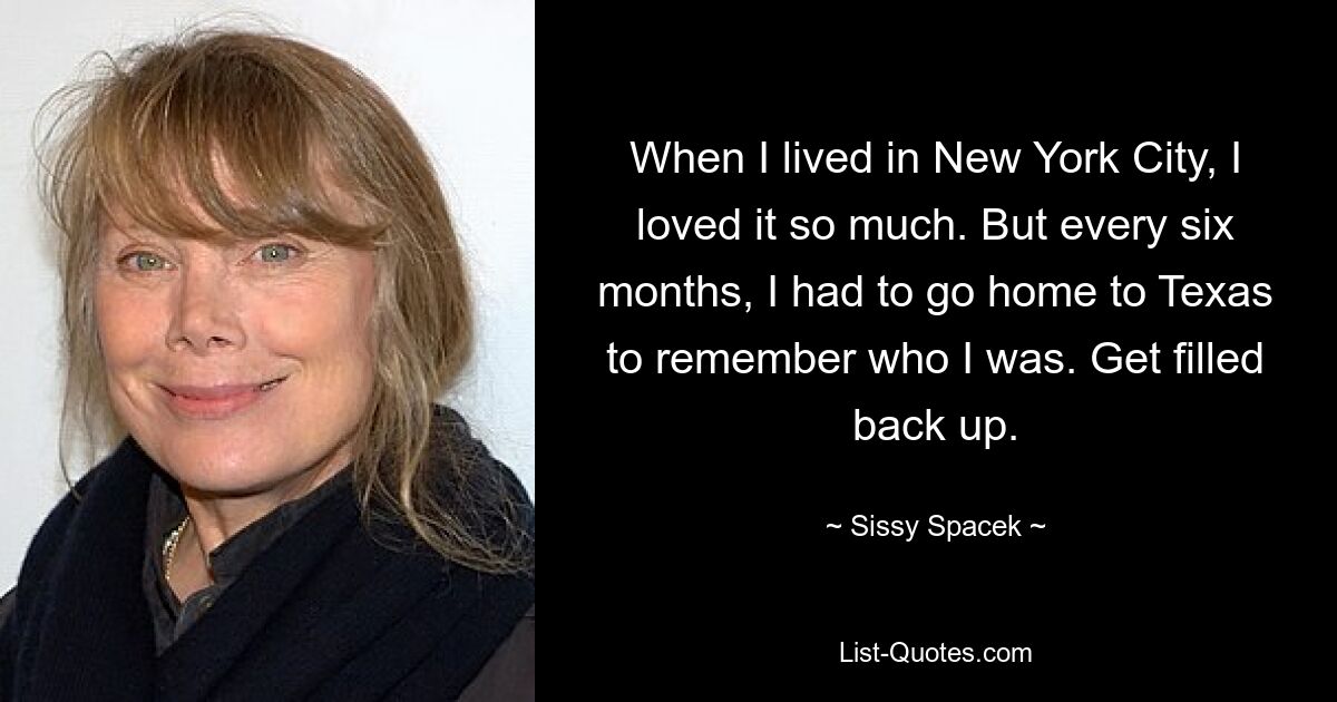 When I lived in New York City, I loved it so much. But every six months, I had to go home to Texas to remember who I was. Get filled back up. — © Sissy Spacek