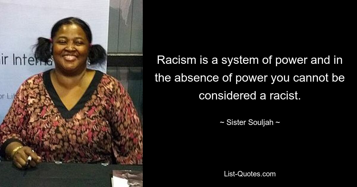 Racism is a system of power and in the absence of power you cannot be considered a racist. — © Sister Souljah