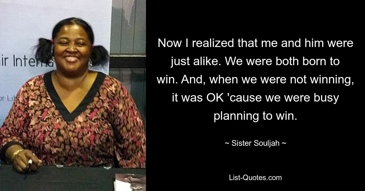 Now I realized that me and him were just alike. We were both born to win. And, when we were not winning, it was OK 'cause we were busy planning to win. — © Sister Souljah