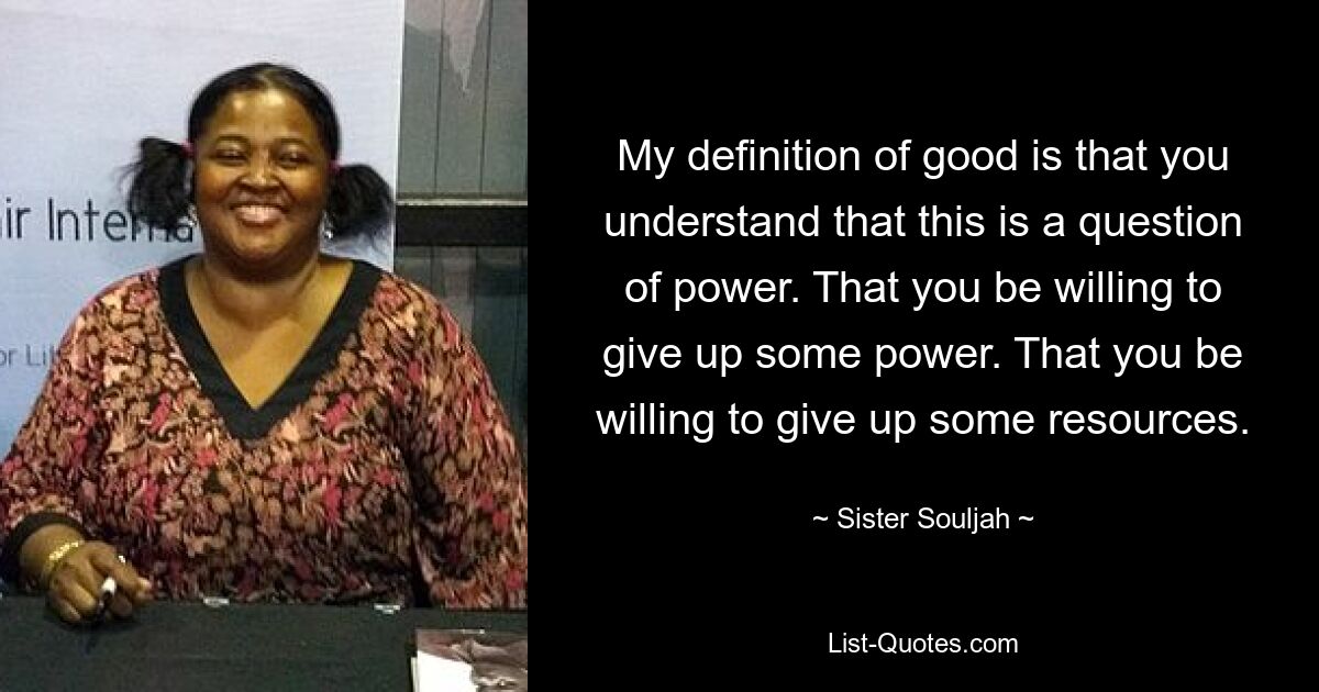 My definition of good is that you understand that this is a question of power. That you be willing to give up some power. That you be willing to give up some resources. — © Sister Souljah