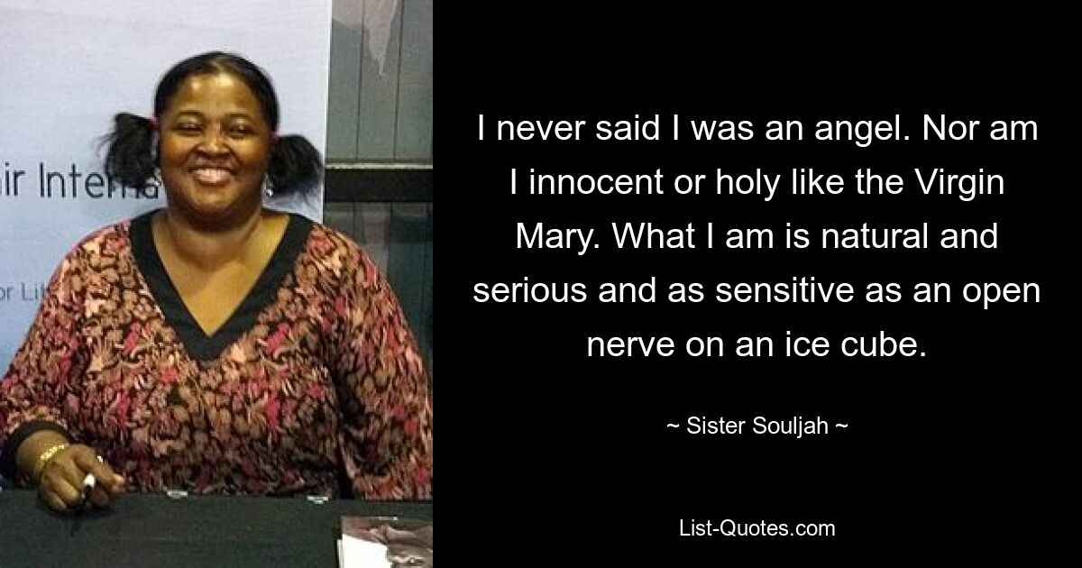 I never said I was an angel. Nor am I innocent or holy like the Virgin Mary. What I am is natural and serious and as sensitive as an open nerve on an ice cube. — © Sister Souljah