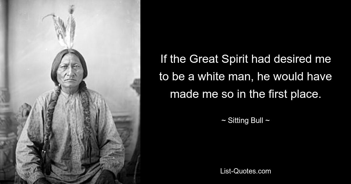 If the Great Spirit had desired me to be a white man, he would have made me so in the first place. — © Sitting Bull