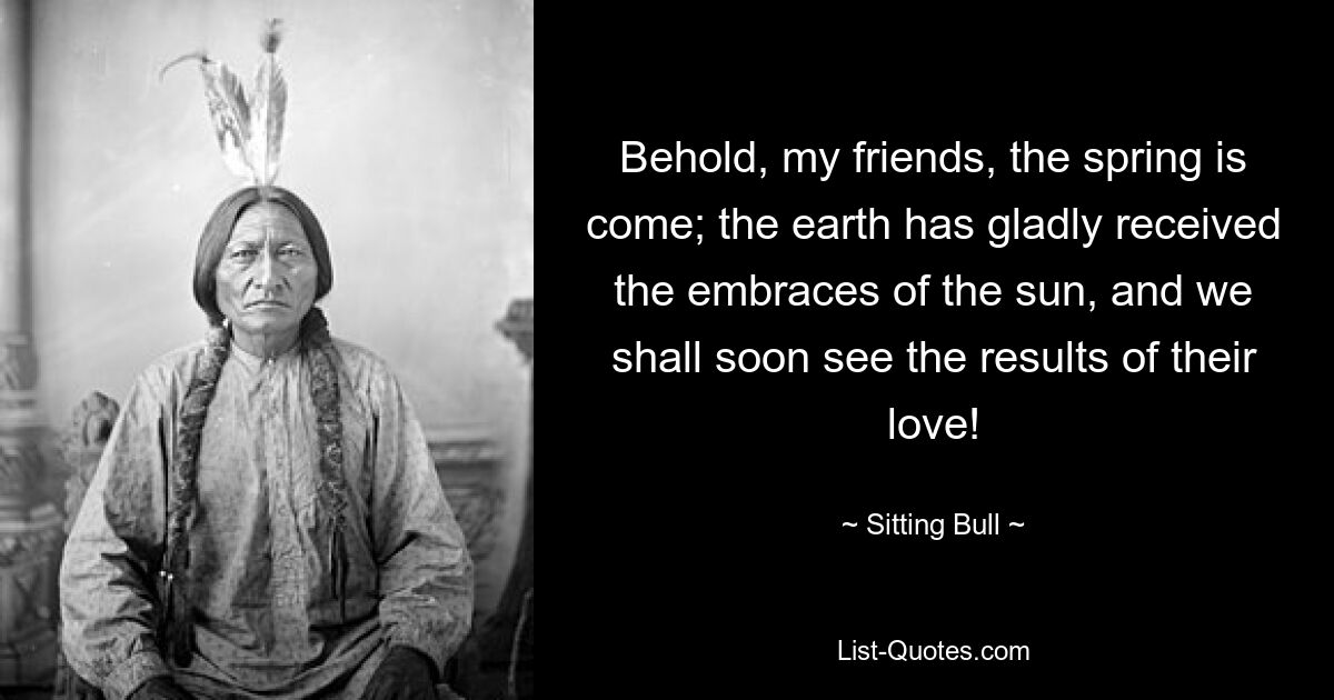 Behold, my friends, the spring is come; the earth has gladly received the embraces of the sun, and we shall soon see the results of their love! — © Sitting Bull