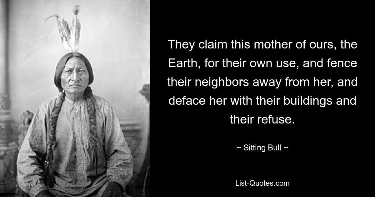 They claim this mother of ours, the Earth, for their own use, and fence their neighbors away from her, and deface her with their buildings and their refuse. — © Sitting Bull