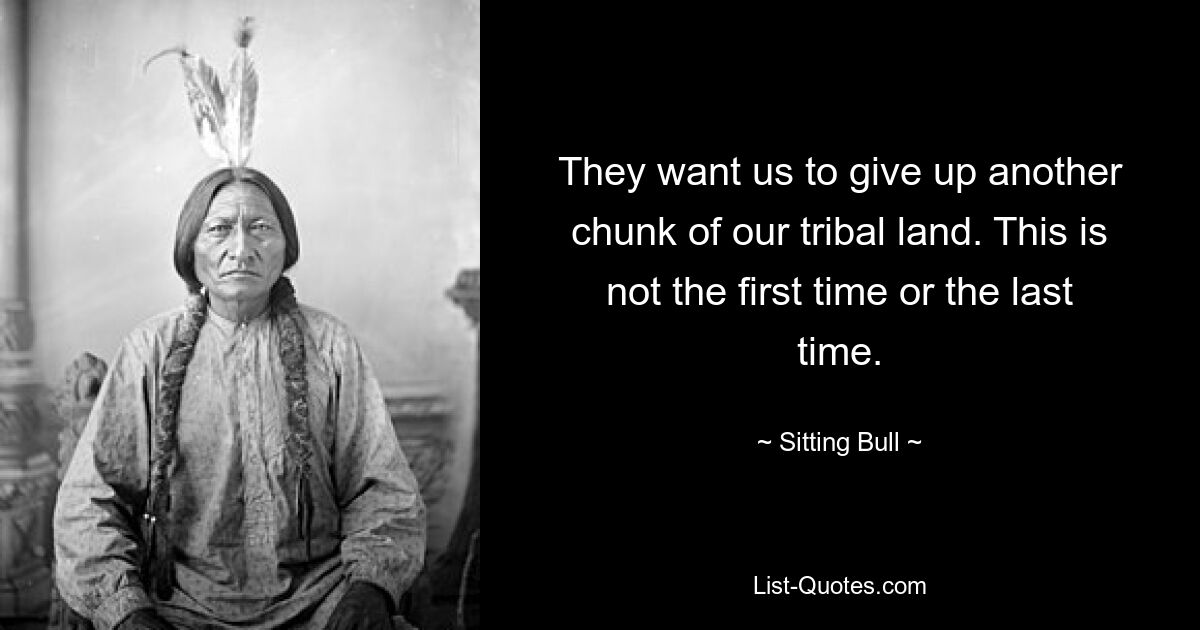 They want us to give up another chunk of our tribal land. This is not the first time or the last time. — © Sitting Bull