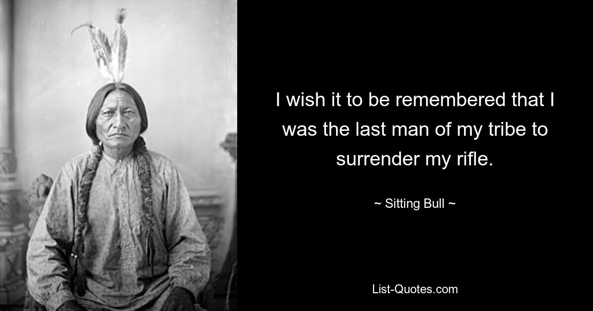 I wish it to be remembered that I was the last man of my tribe to surrender my rifle. — © Sitting Bull