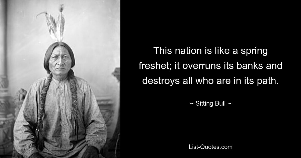 This nation is like a spring freshet; it overruns its banks and destroys all who are in its path. — © Sitting Bull