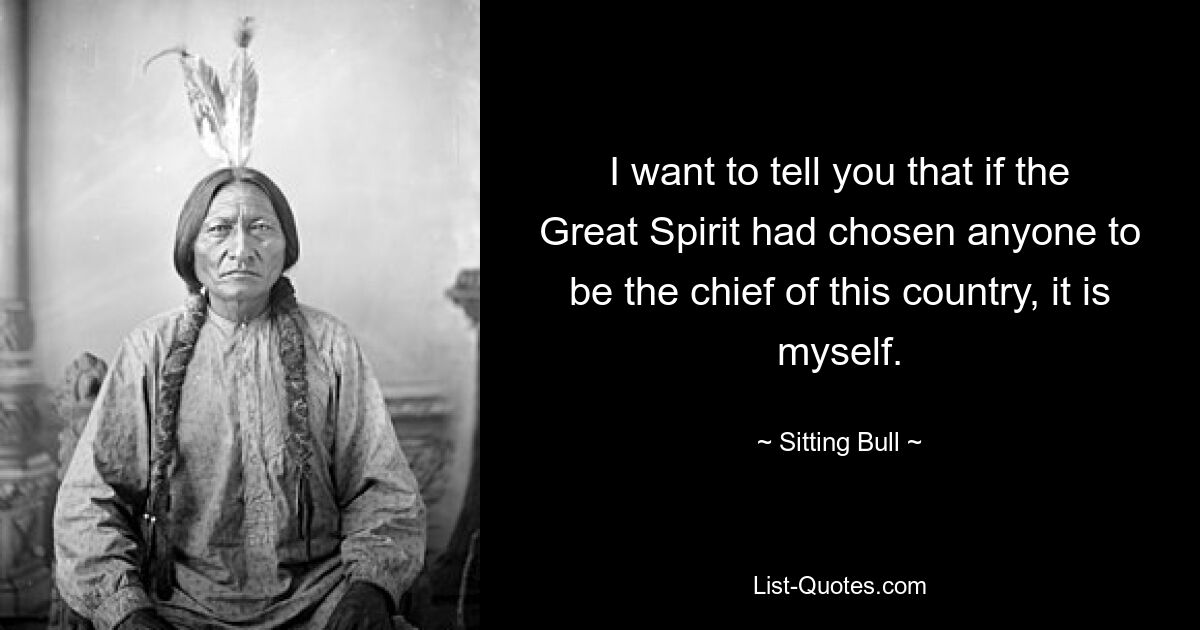 I want to tell you that if the Great Spirit had chosen anyone to be the chief of this country, it is myself. — © Sitting Bull