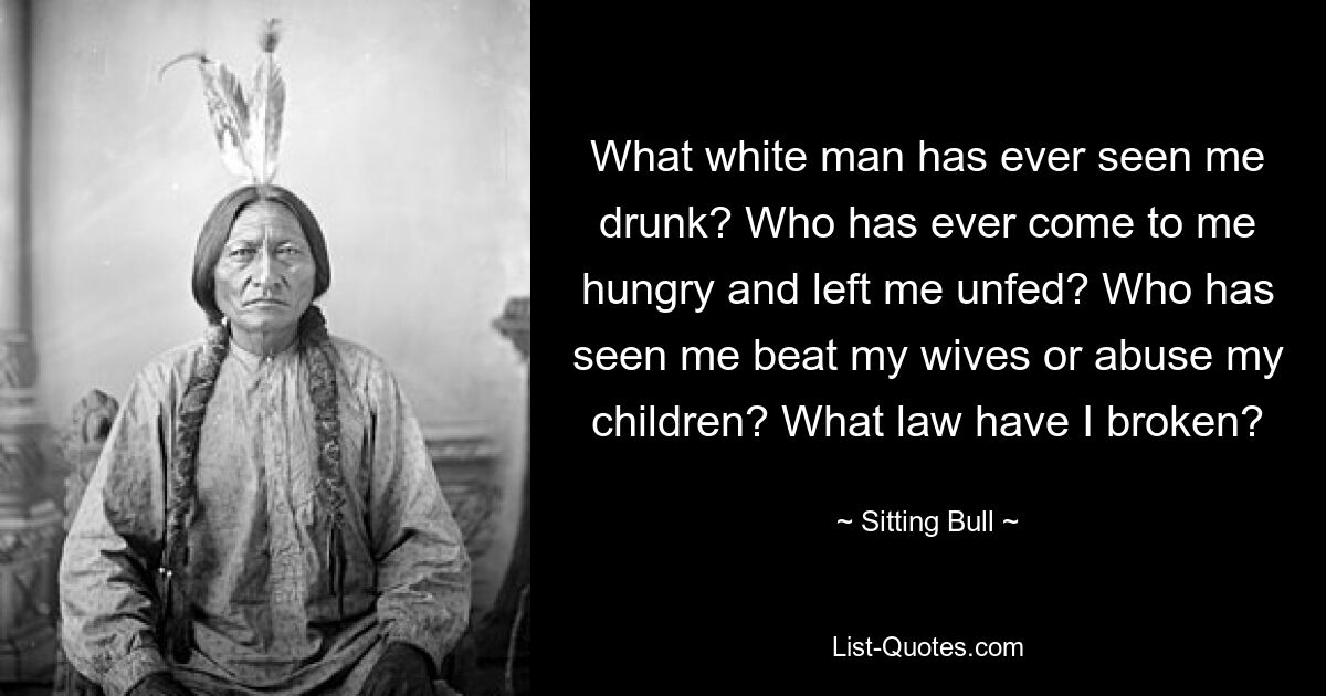 What white man has ever seen me drunk? Who has ever come to me hungry and left me unfed? Who has seen me beat my wives or abuse my children? What law have I broken? — © Sitting Bull