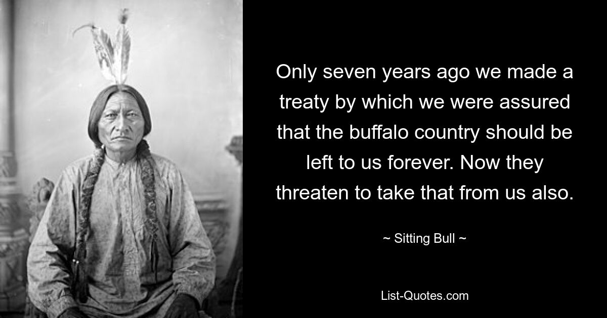 Only seven years ago we made a treaty by which we were assured that the buffalo country should be left to us forever. Now they threaten to take that from us also. — © Sitting Bull