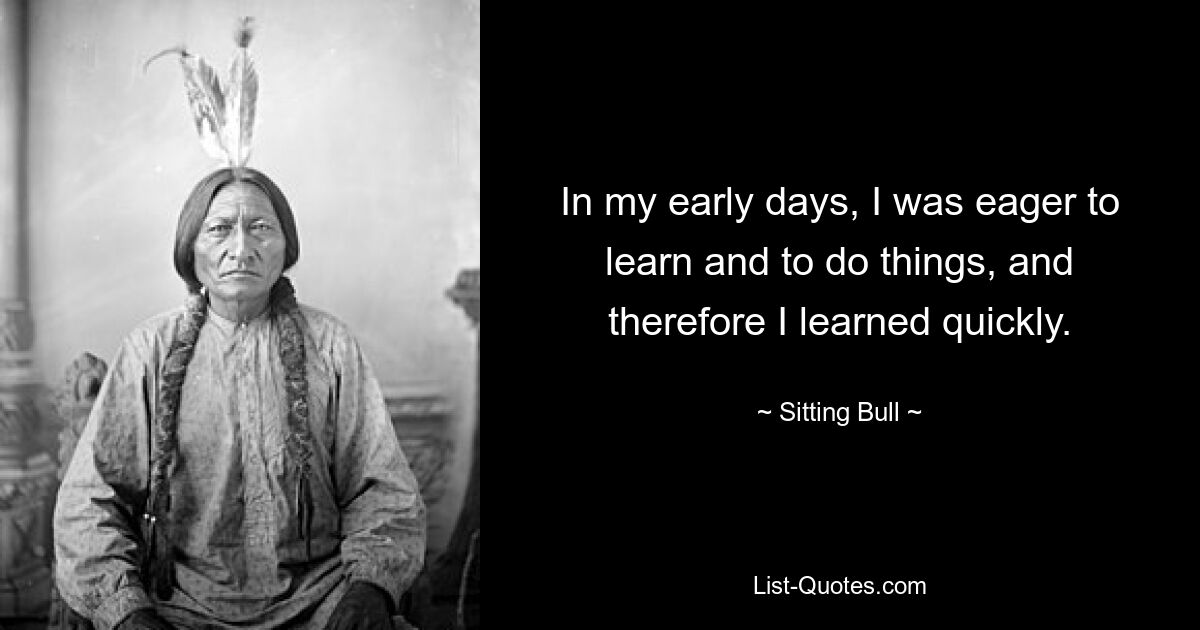 In my early days, I was eager to learn and to do things, and therefore I learned quickly. — © Sitting Bull