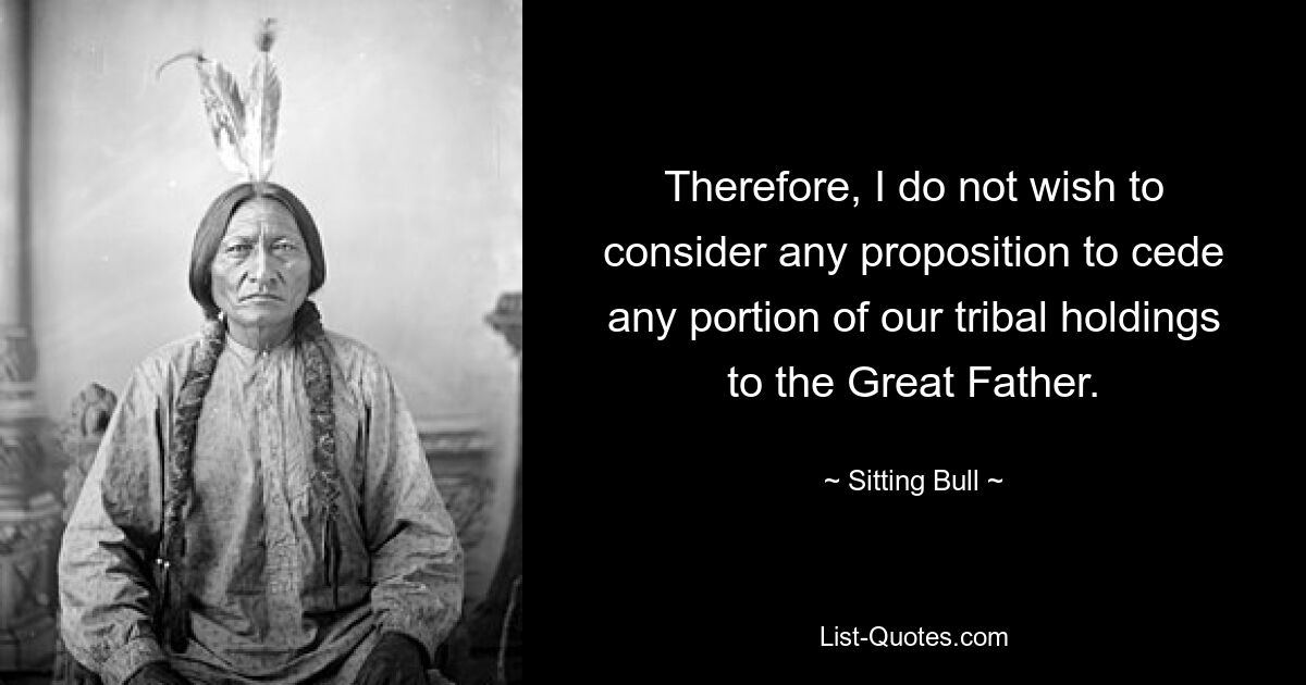 Therefore, I do not wish to consider any proposition to cede any portion of our tribal holdings to the Great Father. — © Sitting Bull