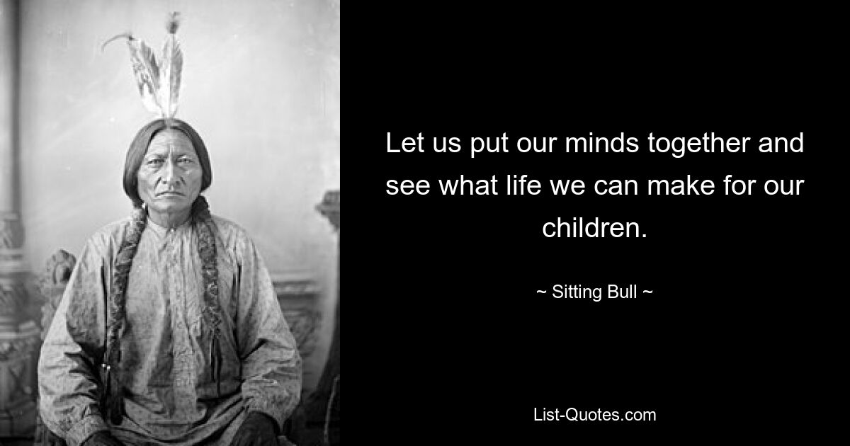 Let us put our minds together and see what life we can make for our children. — © Sitting Bull