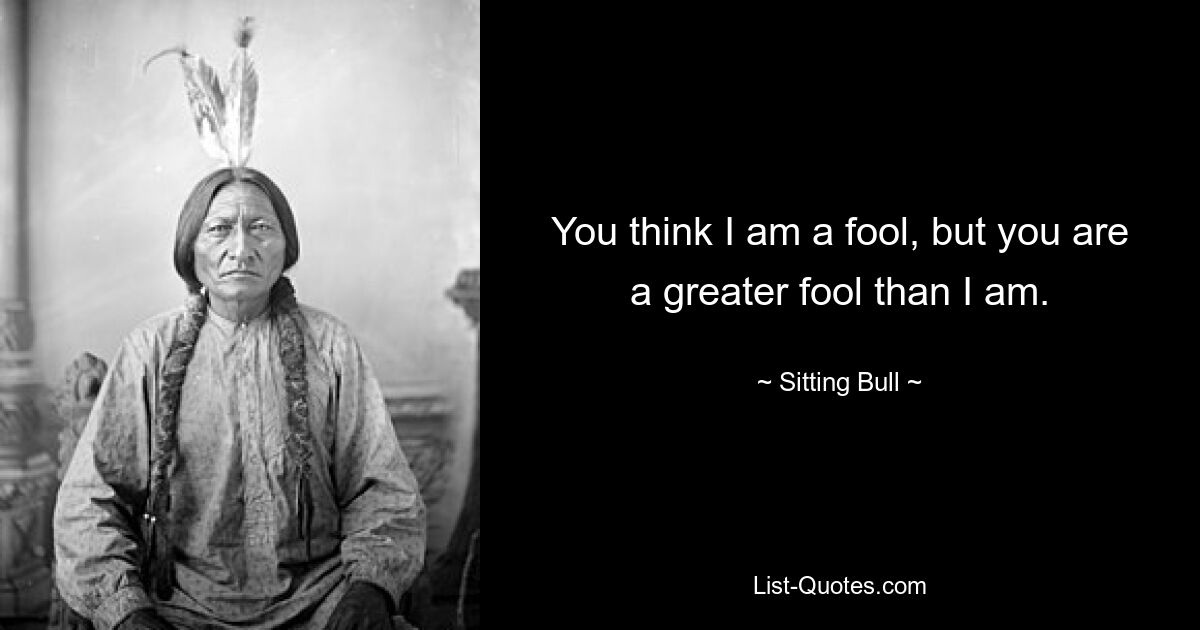 You think I am a fool, but you are a greater fool than I am. — © Sitting Bull