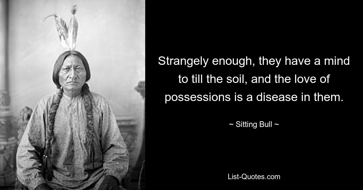 Strangely enough, they have a mind to till the soil, and the love of possessions is a disease in them. — © Sitting Bull