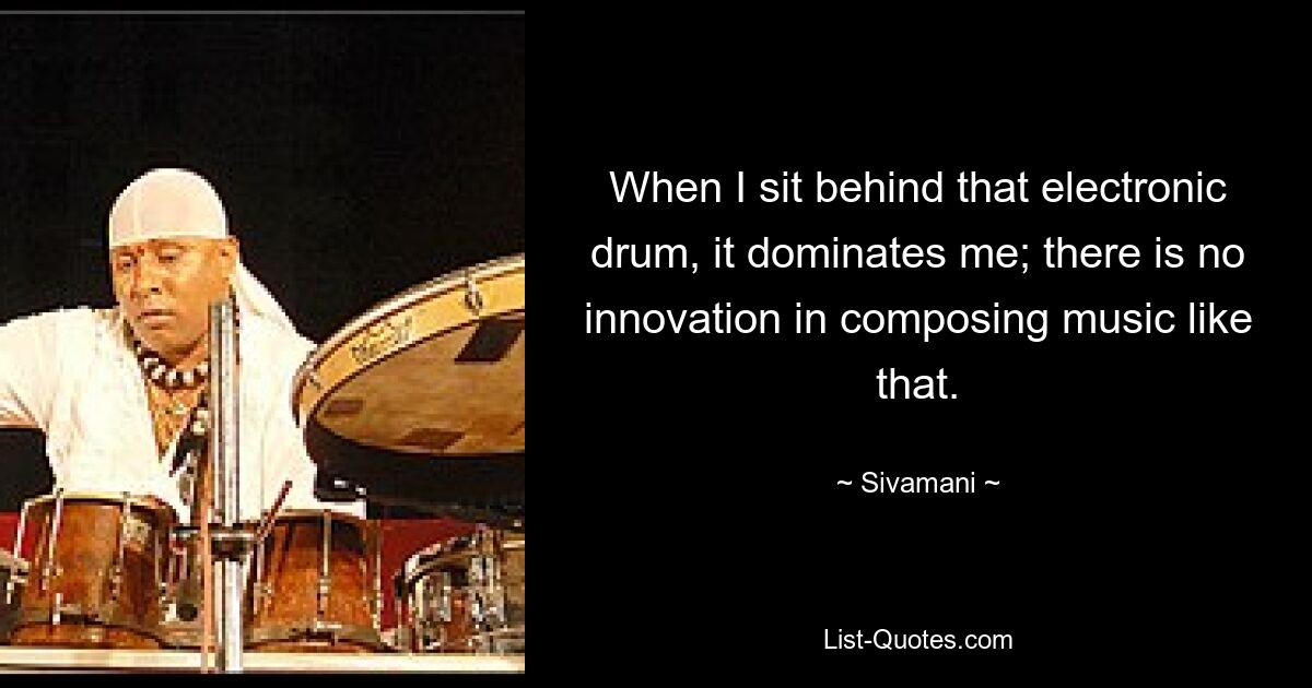 When I sit behind that electronic drum, it dominates me; there is no innovation in composing music like that. — © Sivamani