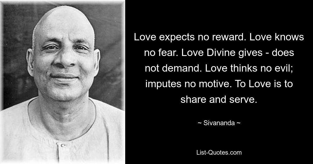 Love expects no reward. Love knows no fear. Love Divine gives - does not demand. Love thinks no evil; imputes no motive. To Love is to share and serve. — © Sivananda