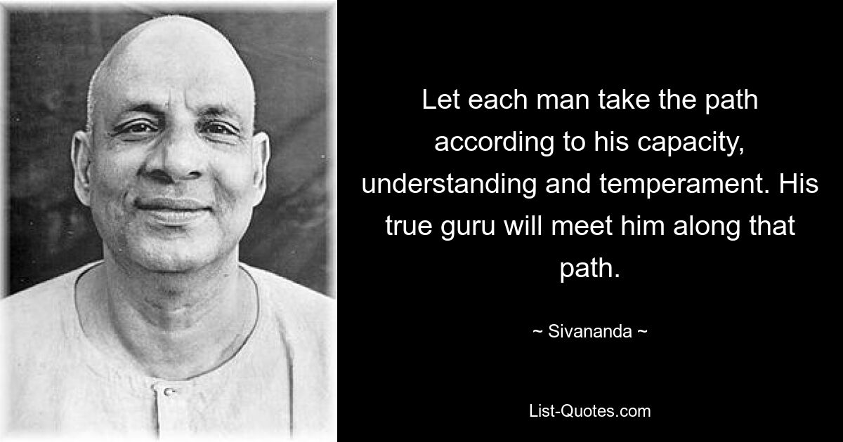 Let each man take the path according to his capacity, understanding and temperament. His true guru will meet him along that path. — © Sivananda