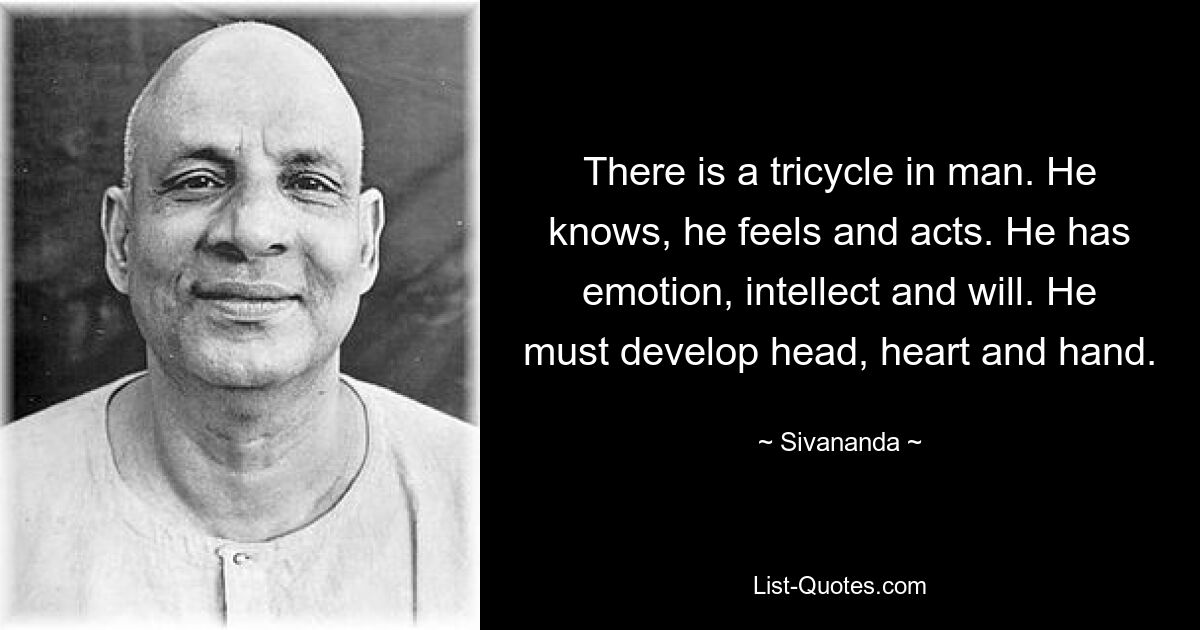 There is a tricycle in man. He knows, he feels and acts. He has emotion, intellect and will. He must develop head, heart and hand. — © Sivananda