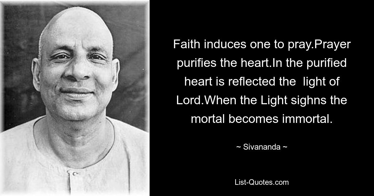 Faith induces one to pray.Prayer purifies the heart.In the purified heart is reflected the  light of Lord.When the Light sighns the mortal becomes immortal. — © Sivananda