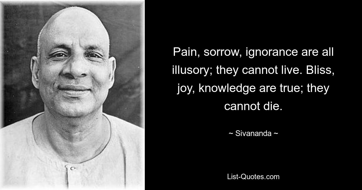 Pain, sorrow, ignorance are all illusory; they cannot live. Bliss, joy, knowledge are true; they cannot die. — © Sivananda