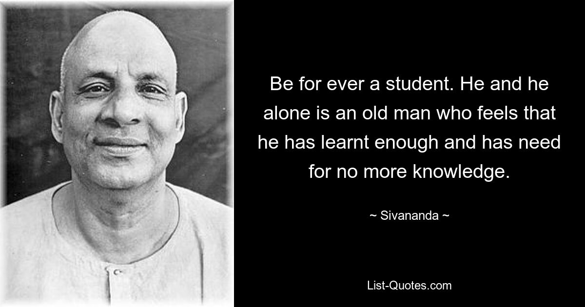 Be for ever a student. He and he alone is an old man who feels that he has learnt enough and has need for no more knowledge. — © Sivananda