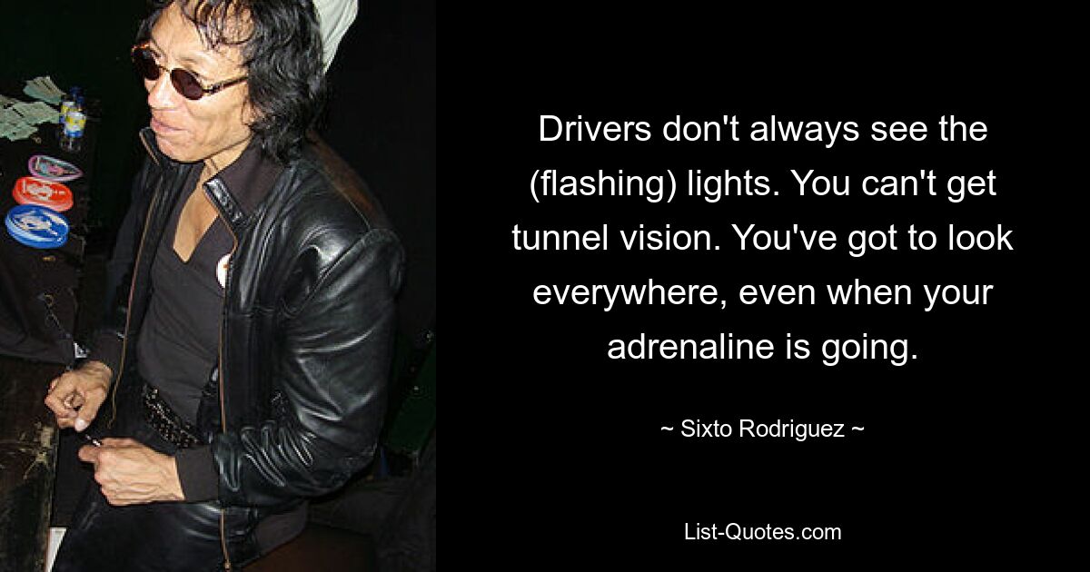 Drivers don't always see the (flashing) lights. You can't get tunnel vision. You've got to look everywhere, even when your adrenaline is going. — © Sixto Rodriguez