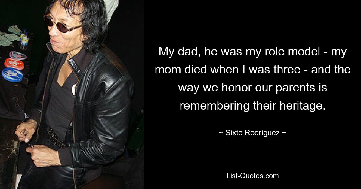 My dad, he was my role model - my mom died when I was three - and the way we honor our parents is remembering their heritage. — © Sixto Rodriguez