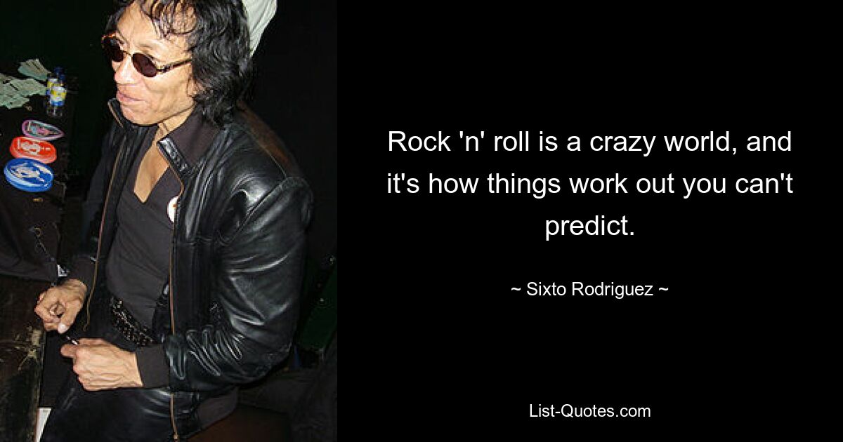 Rock 'n' roll is a crazy world, and it's how things work out you can't predict. — © Sixto Rodriguez